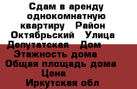 Сдам в аренду однокомнатную квартиру › Район ­ Октябрьский › Улица ­ Депутатская › Дом ­ 25 › Этажность дома ­ 3 › Общая площадь дома ­ 32 › Цена ­ 12 000 - Иркутская обл., Иркутск г. Недвижимость » Дома, коттеджи, дачи аренда   